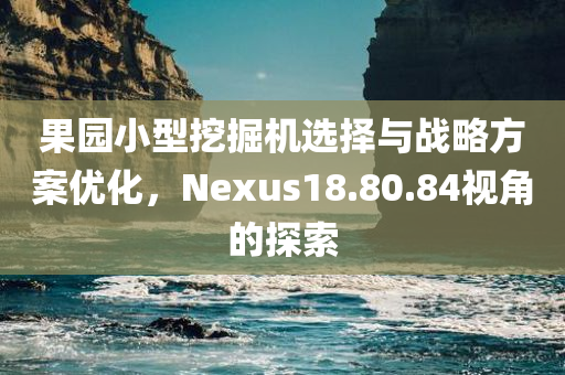 果园小型挖掘机选择与战略方案优化，Nexus18.80.84视角的探索