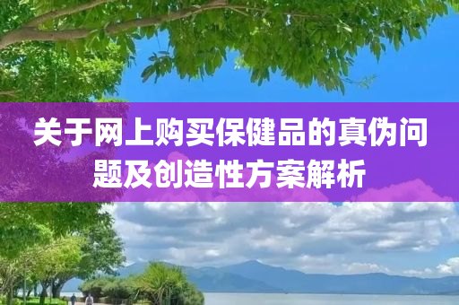 关于网上购买保健品的真伪问题及创造性方案解析