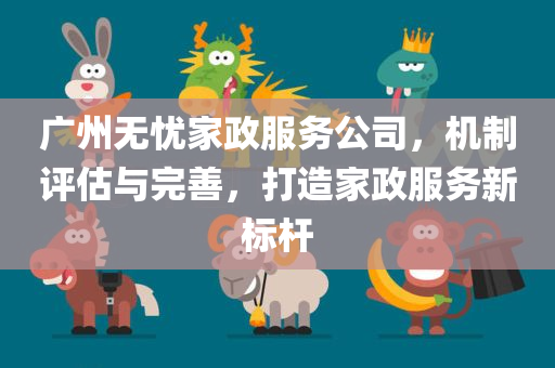 广州无忧家政服务公司，机制评估与完善，打造家政服务新标杆