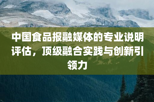 中国食品报融媒体的专业说明评估，顶级融合实践与创新引领力