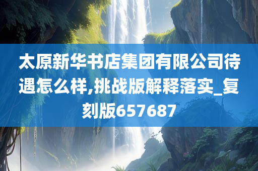 太原新华书店集团有限公司待遇怎么样,挑战版解释落实_复刻版657687