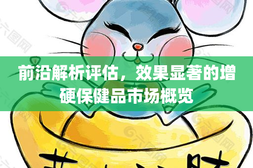 前沿解析评估，效果显著的增硬保健品市场概览