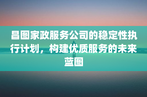 昌图家政服务公司的稳定性执行计划，构建优质服务的未来蓝图