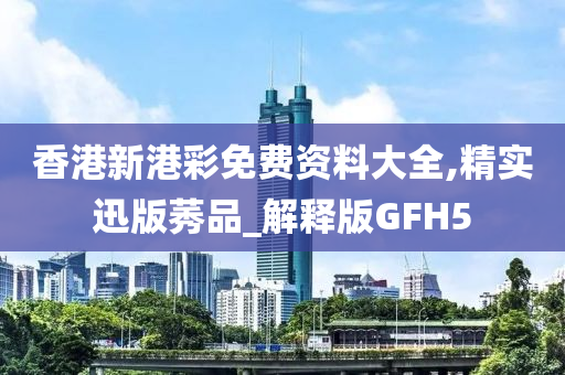 香港新港彩免费资料大全,精实迅版莠品_解释版GFH5