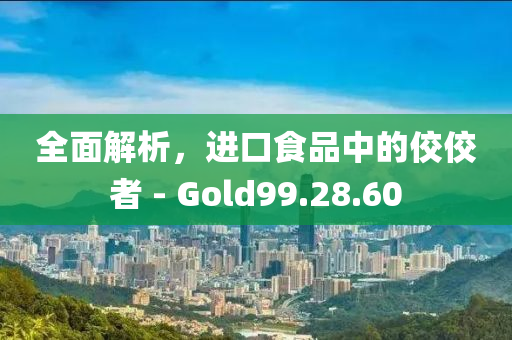 全面解析，进口食品中的佼佼者 - Gold99.28.60