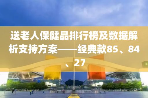 送老人保健品排行榜及数据解析支持方案——经典款85、84、27