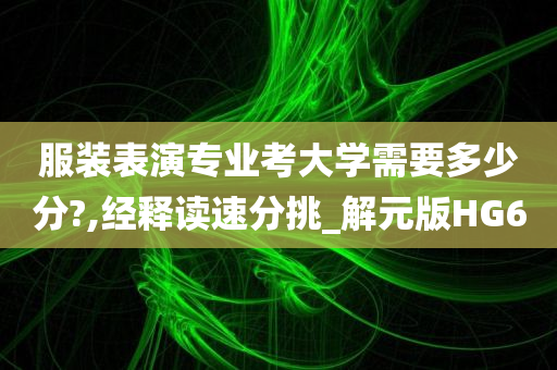 服装表演专业考大学需要多少分?,经释读速分挑_解元版HG6