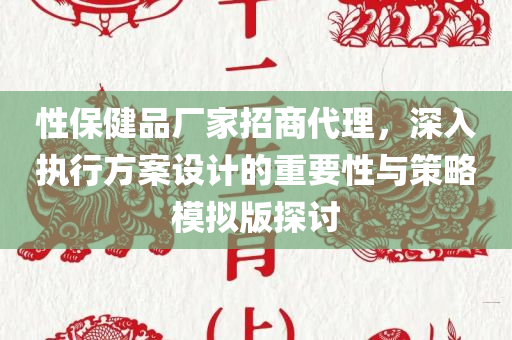 性保健品厂家招商代理，深入执行方案设计的重要性与策略模拟版探讨