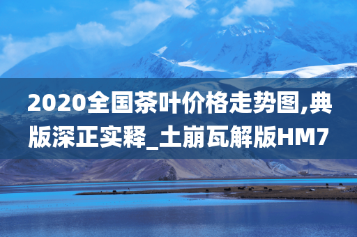 2020全国茶叶价格走势图,典版深正实释_土崩瓦解版HM7