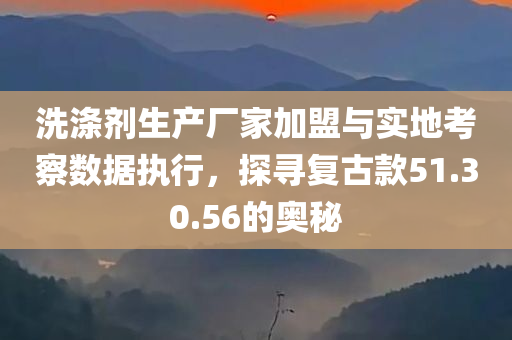 洗涤剂生产厂家加盟与实地考察数据执行，探寻复古款51.30.56的奥秘