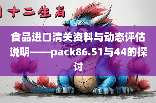 食品进口清关资料与动态评估说明——pack86.51与44的探讨