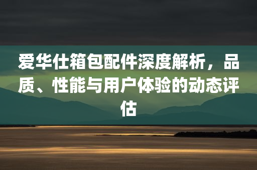 爱华仕箱包配件深度解析，品质、性能与用户体验的动态评估