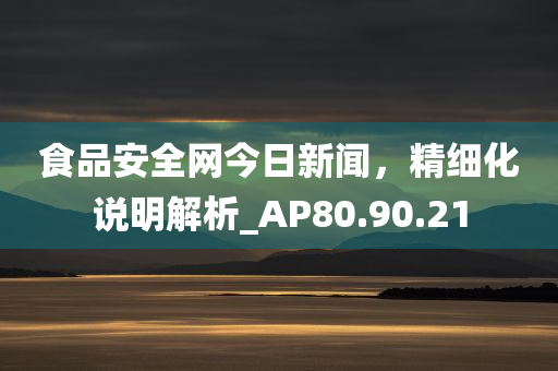 食品安全网今日新闻，精细化说明解析_AP80.90.21