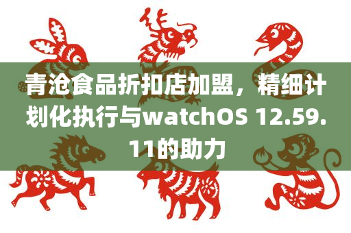 青沧食品折扣店加盟，精细计划化执行与watchOS 12.59.11的助力