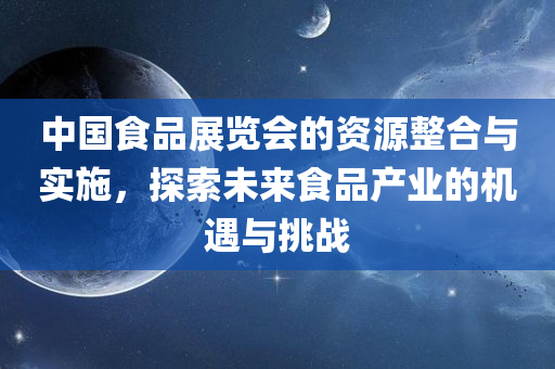 中国食品展览会的资源整合与实施，探索未来食品产业的机遇与挑战