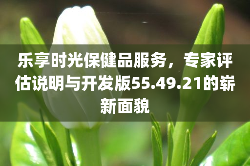 乐享时光保健品服务，专家评估说明与开发版55.49.21的崭新面貌