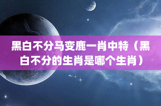 黑白不分马变鹿一肖中特（黑白不分的生肖是哪个生肖）