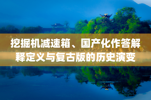 挖掘机减速箱、国产化作答解释定义与复古版的历史演变