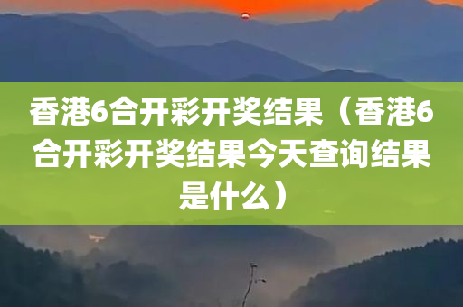 香港6合开彩开奖结果（香港6合开彩开奖结果今天查询结果是什么）