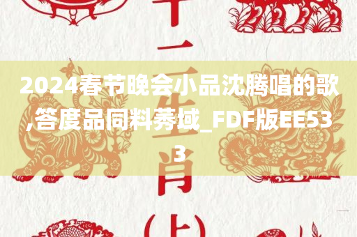 2024春节晚会小品沈腾唱的歌,答度品同料莠域_FDF版EE533