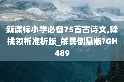 新课标小学必备75首古诗文,释挑领析准析版_解民倒悬版?GH489