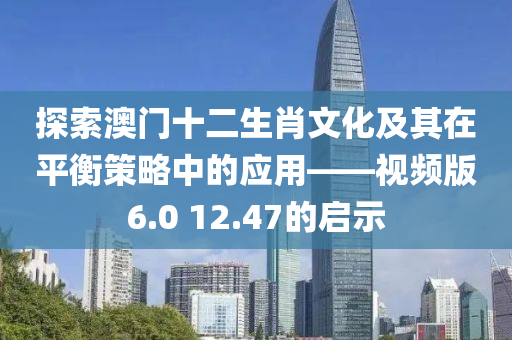 探索澳门十二生肖文化及其在平衡策略中的应用——视频版6.0 12.47的启示