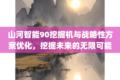 山河智能90挖掘机与战略性方案优化，挖掘未来的无限可能