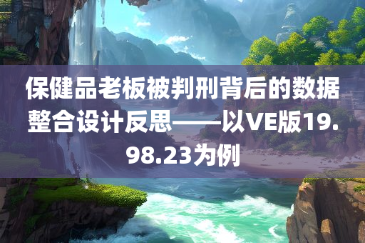 保健品老板被判刑背后的数据整合设计反思——以VE版19.98.23为例