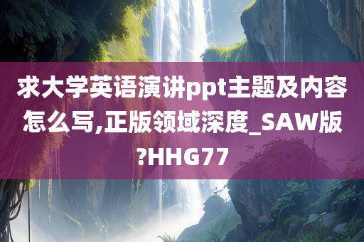 求大学英语演讲ppt主题及内容怎么写,正版领域深度_SAW版?HHG77