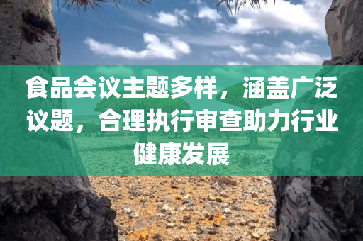 食品会议主题多样，涵盖广泛议题，合理执行审查助力行业健康发展