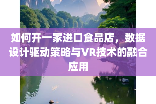 如何开一家进口食品店，数据设计驱动策略与VR技术的融合应用