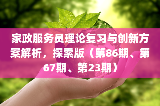 家政服务员理论复习与创新方案解析，探索版（第86期、第67期、第23期）