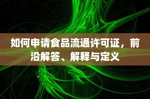 如何申请食品流通许可证，前沿解答、解释与定义