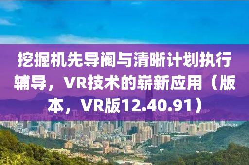 挖掘机先导阀与清晰计划执行辅导，VR技术的崭新应用（版本，VR版12.40.91）