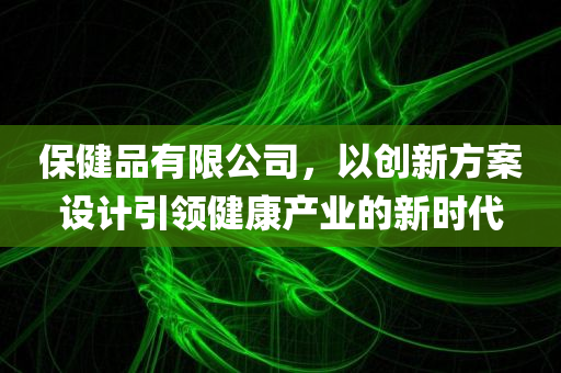 保健品有限公司，以创新方案设计引领健康产业的新时代