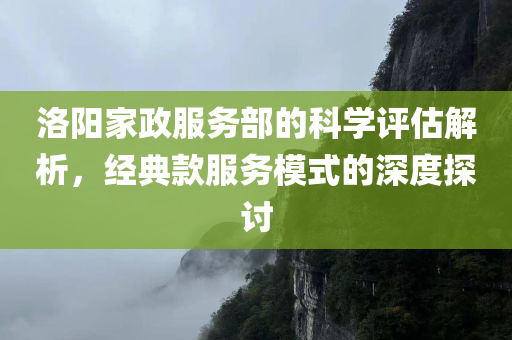 洛阳家政服务部的科学评估解析，经典款服务模式的深度探讨