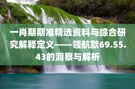 一肖期期准精选资料与综合研究解释定义——领航款69.55.43的洞察与解析