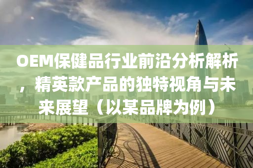 OEM保健品行业前沿分析解析，精英款产品的独特视角与未来展望（以某品牌为例）