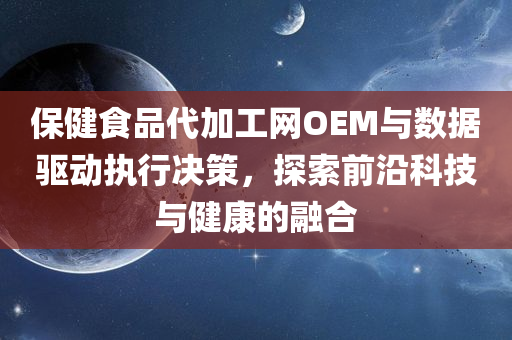 保健食品代加工网OEM与数据驱动执行决策，探索前沿科技与健康的融合