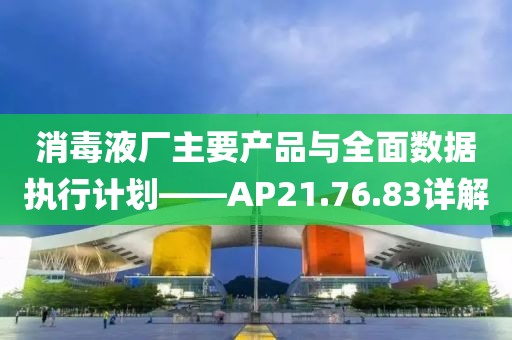 消毒液厂主要产品与全面数据执行计划——AP21.76.83详解