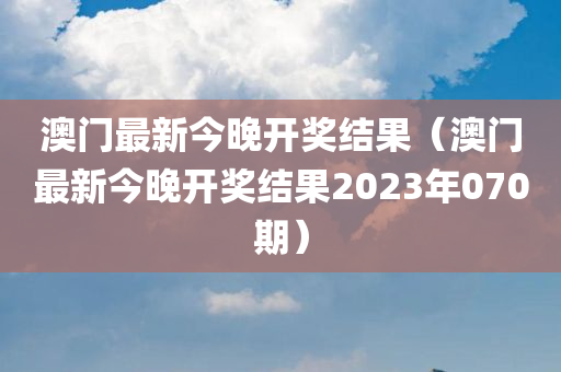 澳门最新今晚开奖结果（澳门最新今晚开奖结果2023年070期）