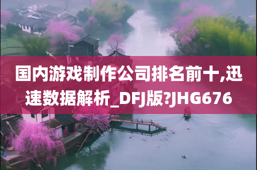 国内游戏制作公司排名前十,迅速数据解析_DFJ版?JHG676