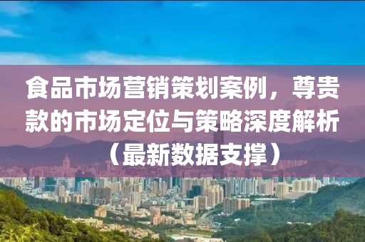 食品市场营销策划案例，尊贵款的市场定位与策略深度解析（最新数据支撑）