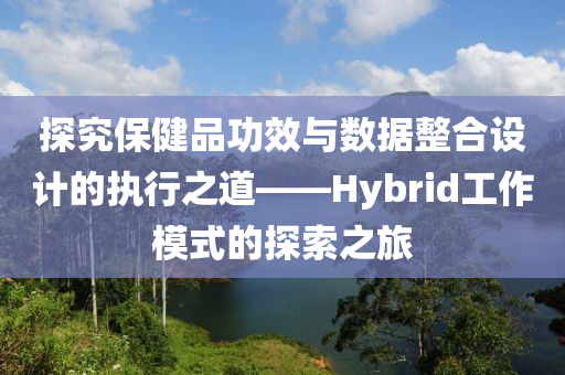 探究保健品功效与数据整合设计的执行之道——Hybrid工作模式的探索之旅