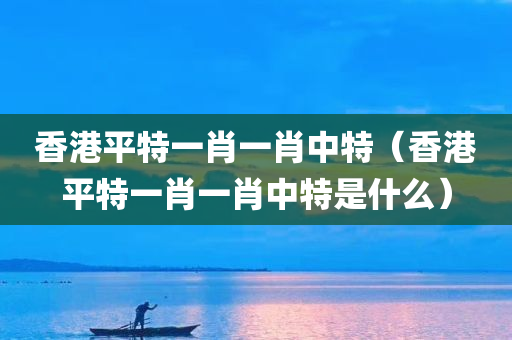 香港平特一肖一肖中特（香港平特一肖一肖中特是什么）