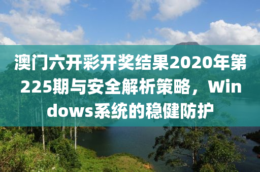 澳门六开彩开奖结果2020年第225期与安全解析策略，Windows系统的稳健防护