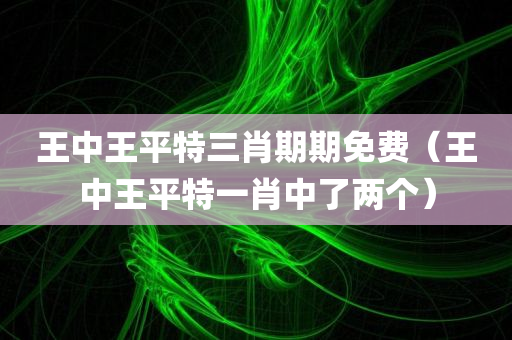 王中王平特三肖期期免费（王中王平特一肖中了两个）