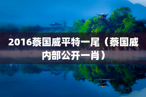 2016蔡国威平特一尾（蔡国威内部公开一肖）