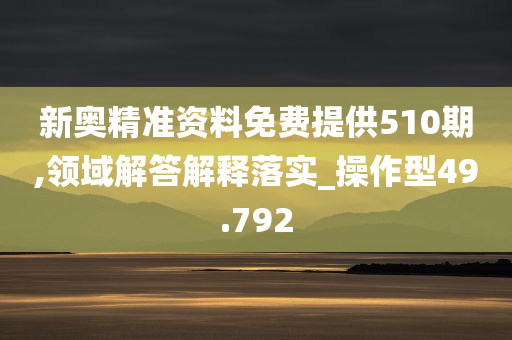 新奥精准资料免费提供510期,领域解答解释落实_操作型49.792