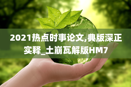 2021热点时事论文,典版深正实释_土崩瓦解版HM7